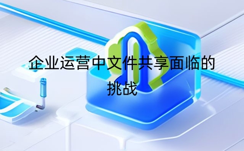 企业运营中文件共享面临的挑战及解决方案